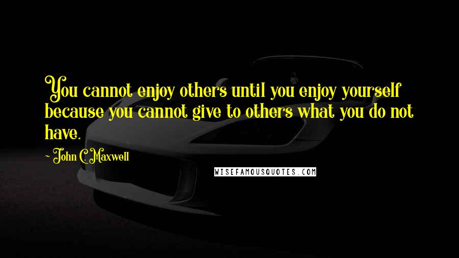 John C. Maxwell Quotes: You cannot enjoy others until you enjoy yourself because you cannot give to others what you do not have.
