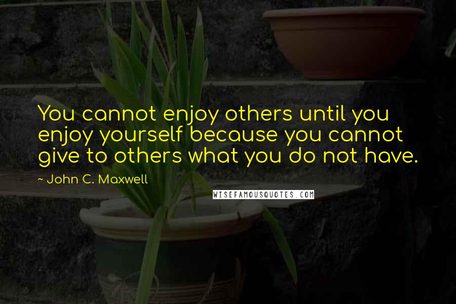 John C. Maxwell Quotes: You cannot enjoy others until you enjoy yourself because you cannot give to others what you do not have.