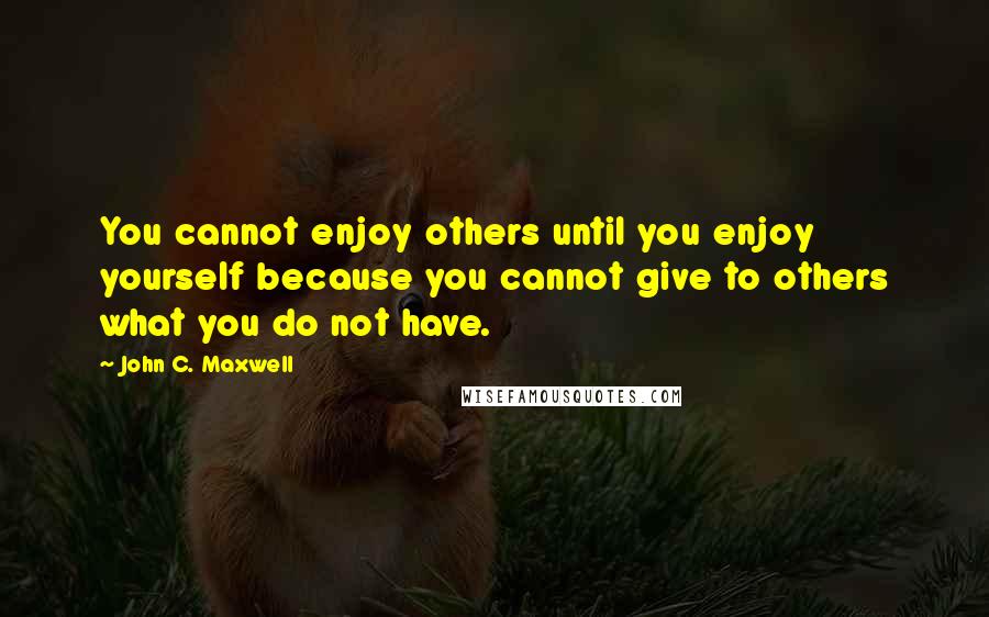 John C. Maxwell Quotes: You cannot enjoy others until you enjoy yourself because you cannot give to others what you do not have.