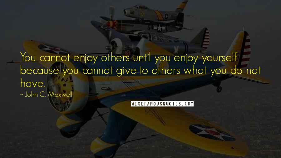 John C. Maxwell Quotes: You cannot enjoy others until you enjoy yourself because you cannot give to others what you do not have.