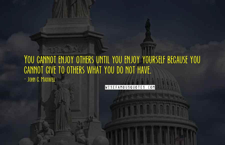 John C. Maxwell Quotes: You cannot enjoy others until you enjoy yourself because you cannot give to others what you do not have.