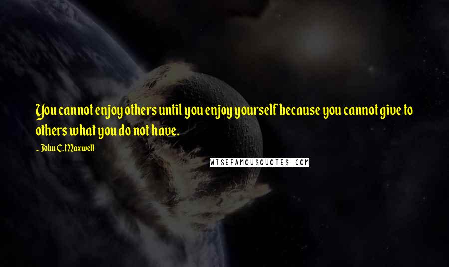 John C. Maxwell Quotes: You cannot enjoy others until you enjoy yourself because you cannot give to others what you do not have.