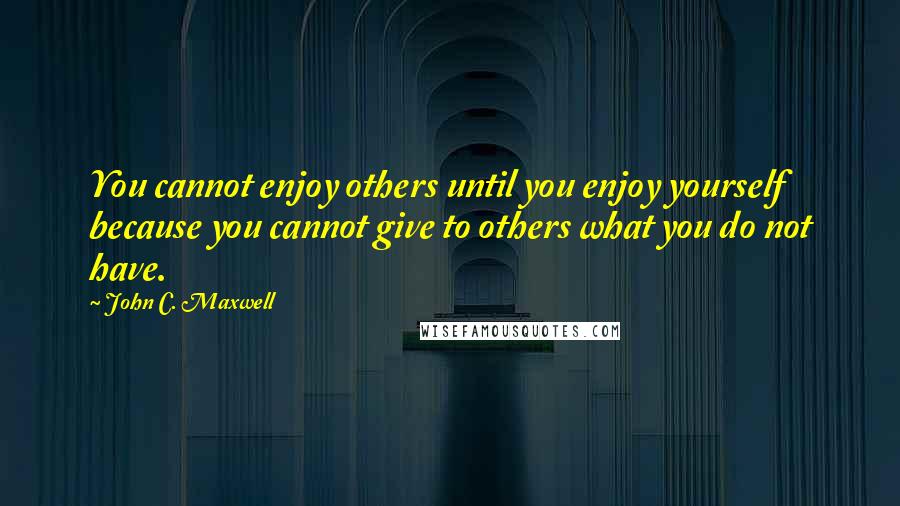 John C. Maxwell Quotes: You cannot enjoy others until you enjoy yourself because you cannot give to others what you do not have.