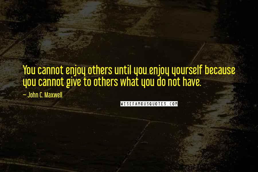 John C. Maxwell Quotes: You cannot enjoy others until you enjoy yourself because you cannot give to others what you do not have.