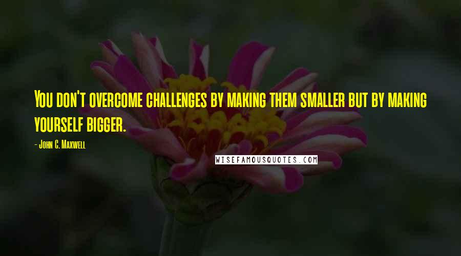 John C. Maxwell Quotes: You don't overcome challenges by making them smaller but by making yourself bigger.