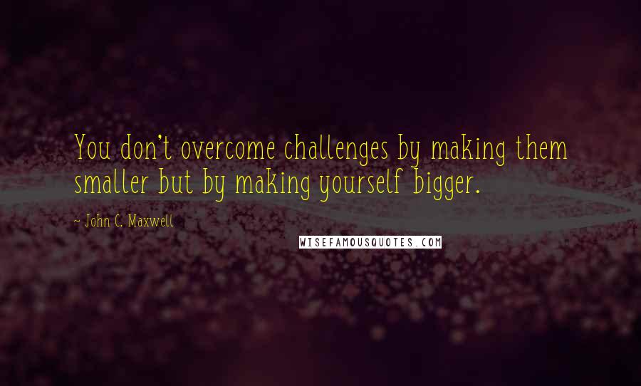 John C. Maxwell Quotes: You don't overcome challenges by making them smaller but by making yourself bigger.