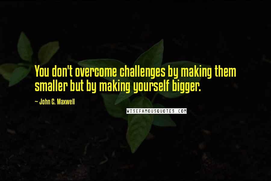 John C. Maxwell Quotes: You don't overcome challenges by making them smaller but by making yourself bigger.