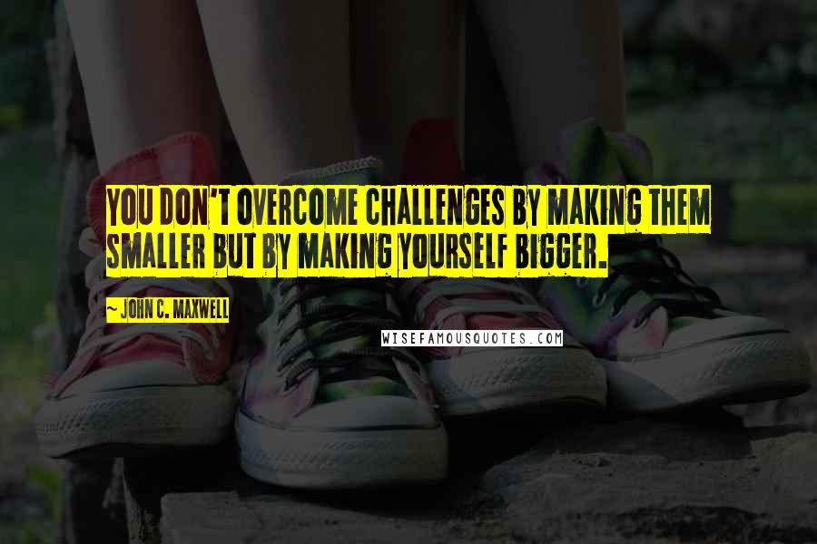 John C. Maxwell Quotes: You don't overcome challenges by making them smaller but by making yourself bigger.