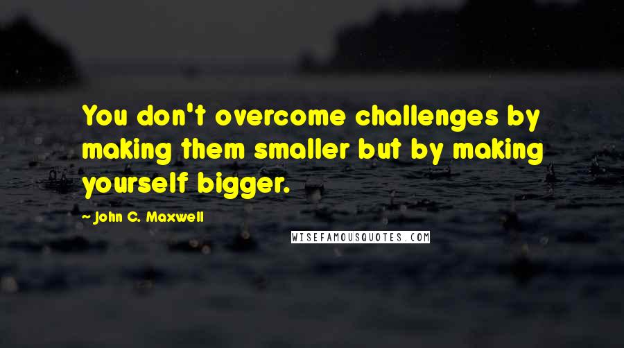 John C. Maxwell Quotes: You don't overcome challenges by making them smaller but by making yourself bigger.