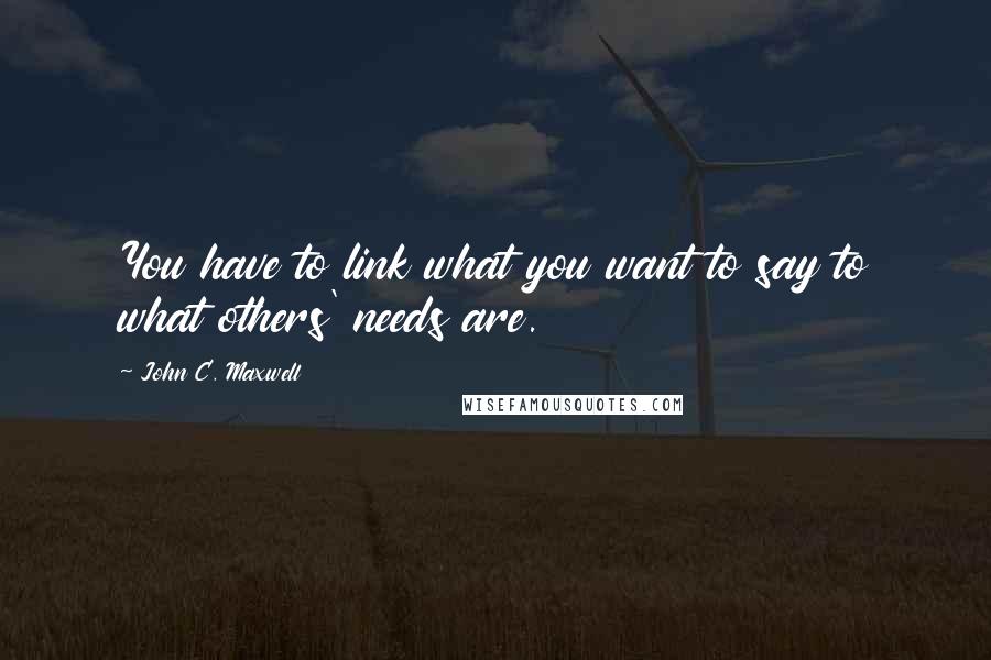 John C. Maxwell Quotes: You have to link what you want to say to what others' needs are.