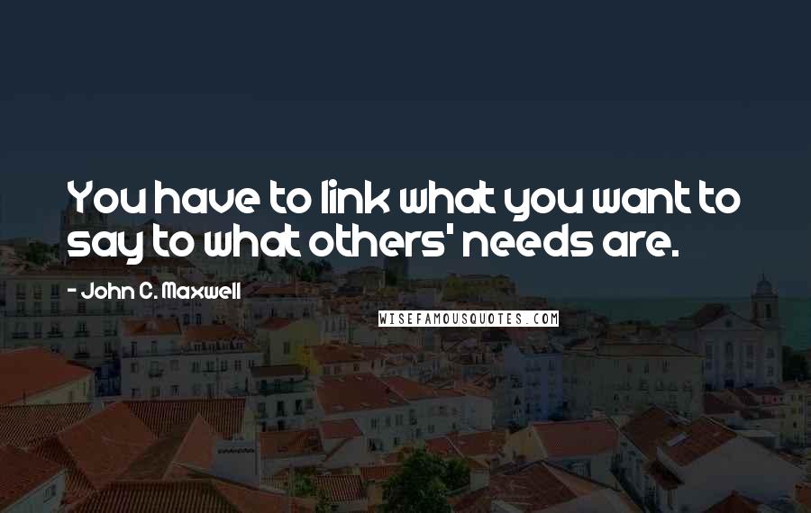 John C. Maxwell Quotes: You have to link what you want to say to what others' needs are.