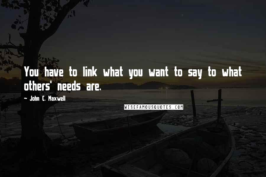 John C. Maxwell Quotes: You have to link what you want to say to what others' needs are.