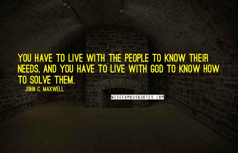 John C. Maxwell Quotes: You have to live with the people to know their needs, and you have to live with God to know how to solve them.