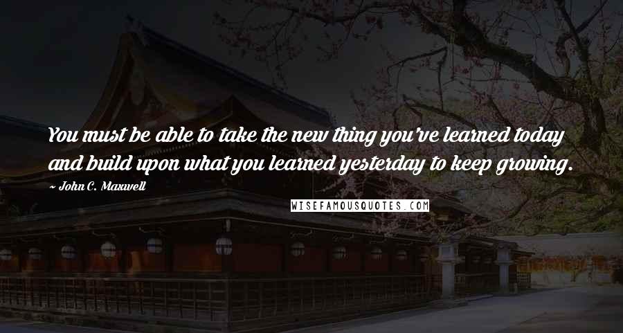 John C. Maxwell Quotes: You must be able to take the new thing you've learned today and build upon what you learned yesterday to keep growing.
