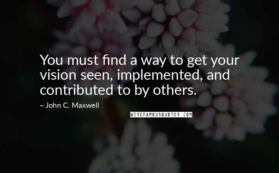 John C. Maxwell Quotes: You must find a way to get your vision seen, implemented, and contributed to by others.