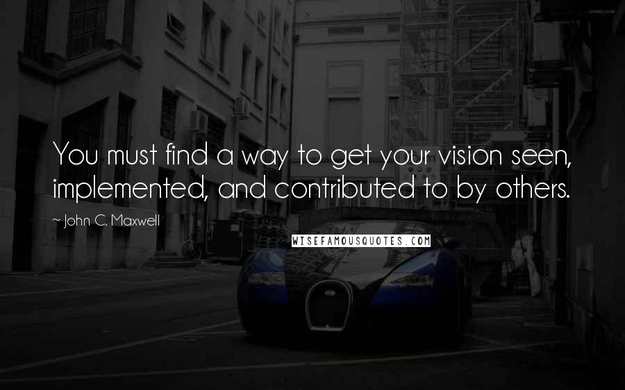 John C. Maxwell Quotes: You must find a way to get your vision seen, implemented, and contributed to by others.