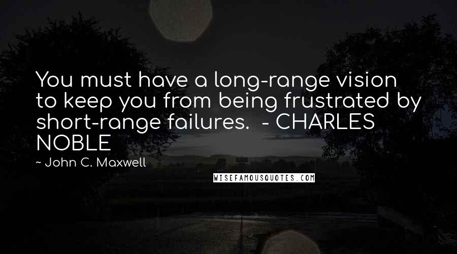 John C. Maxwell Quotes: You must have a long-range vision to keep you from being frustrated by short-range failures.  - CHARLES NOBLE