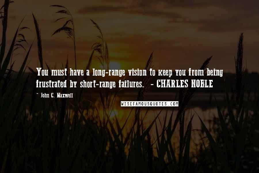 John C. Maxwell Quotes: You must have a long-range vision to keep you from being frustrated by short-range failures.  - CHARLES NOBLE