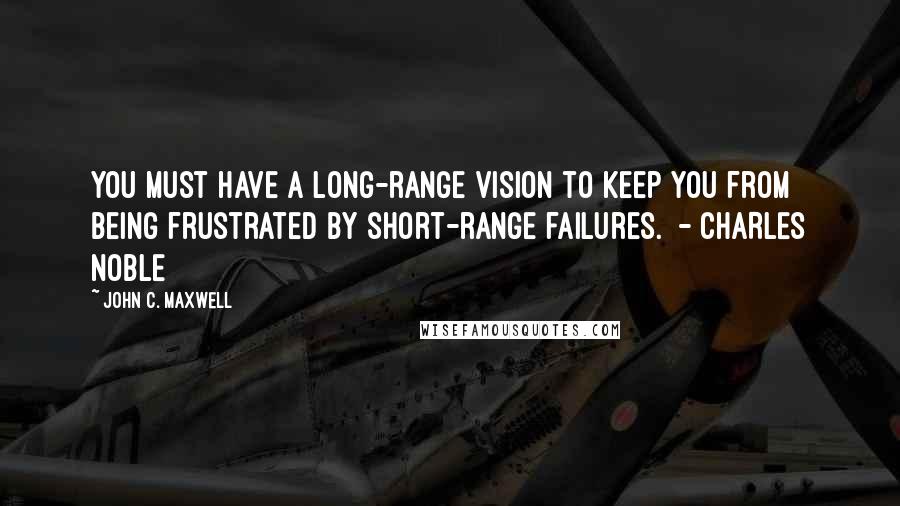 John C. Maxwell Quotes: You must have a long-range vision to keep you from being frustrated by short-range failures.  - CHARLES NOBLE