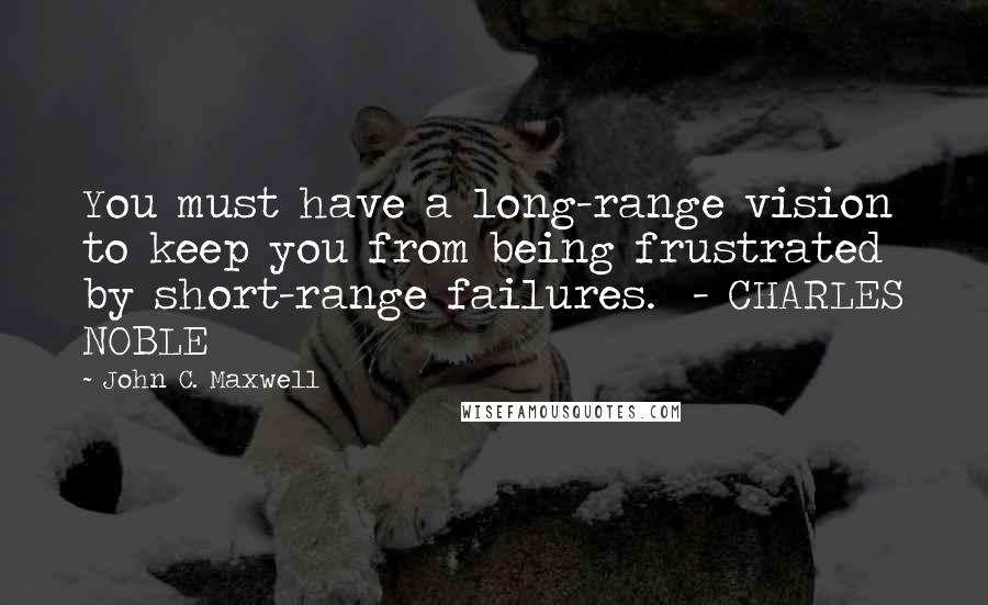 John C. Maxwell Quotes: You must have a long-range vision to keep you from being frustrated by short-range failures.  - CHARLES NOBLE