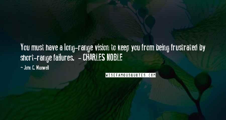 John C. Maxwell Quotes: You must have a long-range vision to keep you from being frustrated by short-range failures.  - CHARLES NOBLE