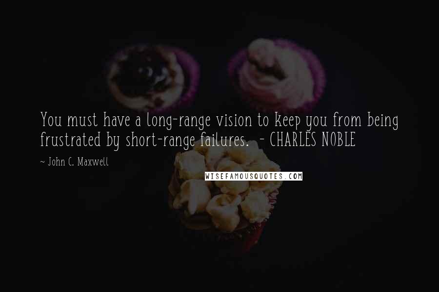 John C. Maxwell Quotes: You must have a long-range vision to keep you from being frustrated by short-range failures.  - CHARLES NOBLE