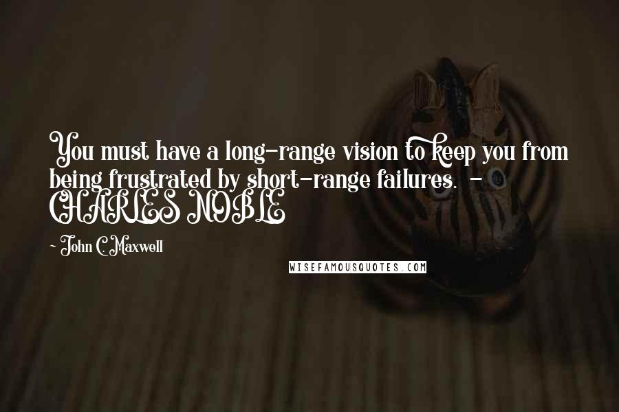 John C. Maxwell Quotes: You must have a long-range vision to keep you from being frustrated by short-range failures.  - CHARLES NOBLE