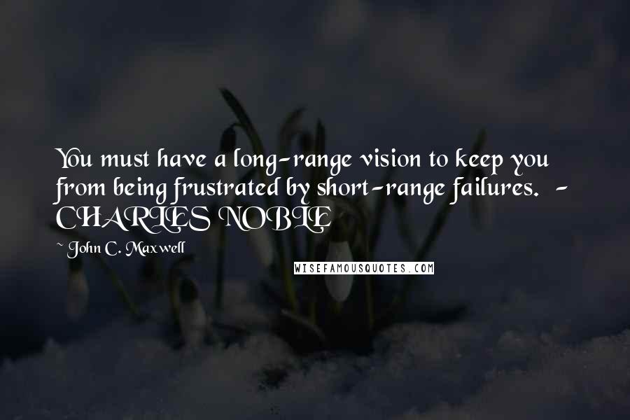 John C. Maxwell Quotes: You must have a long-range vision to keep you from being frustrated by short-range failures.  - CHARLES NOBLE