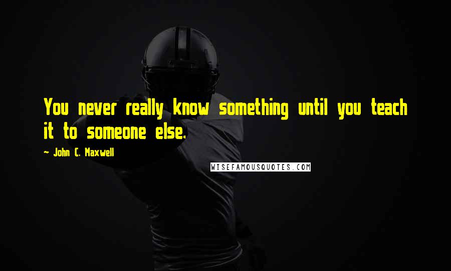 John C. Maxwell Quotes: You never really know something until you teach it to someone else.