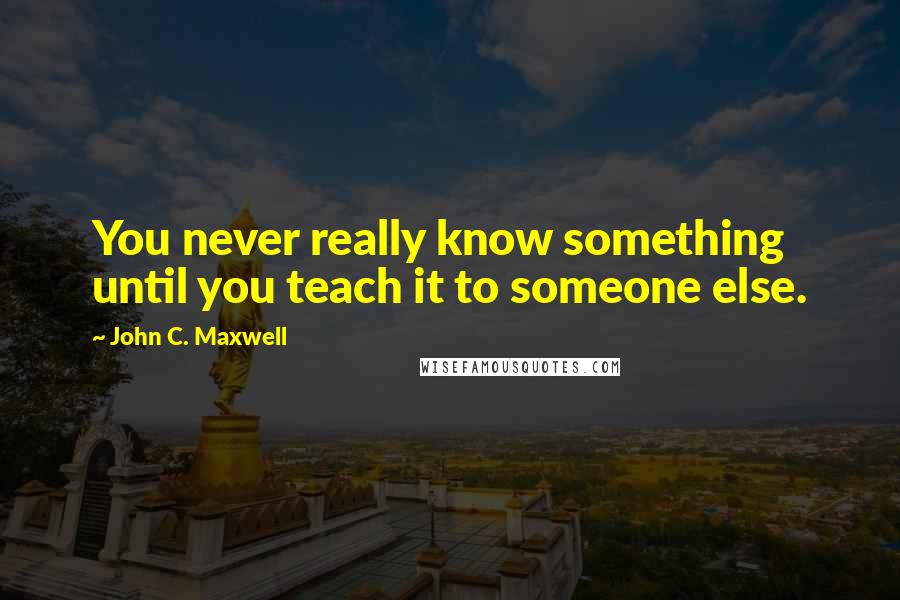 John C. Maxwell Quotes: You never really know something until you teach it to someone else.