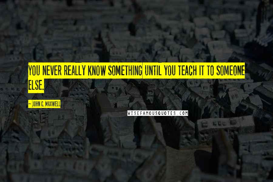 John C. Maxwell Quotes: You never really know something until you teach it to someone else.