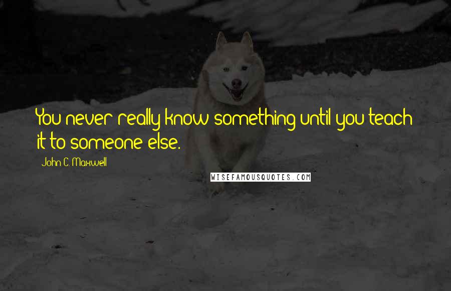 John C. Maxwell Quotes: You never really know something until you teach it to someone else.