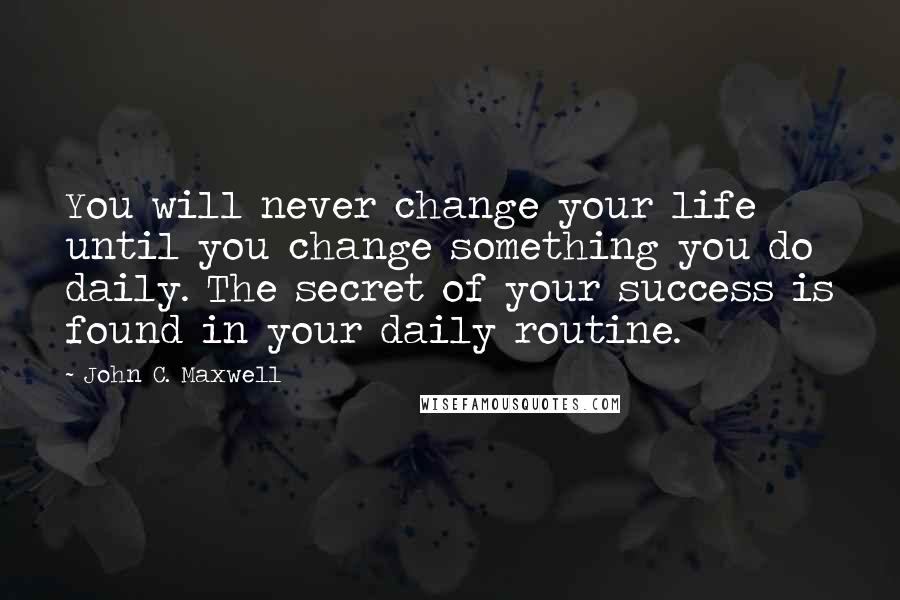 John C. Maxwell Quotes: You will never change your life until you change something you do daily. The secret of your success is found in your daily routine.