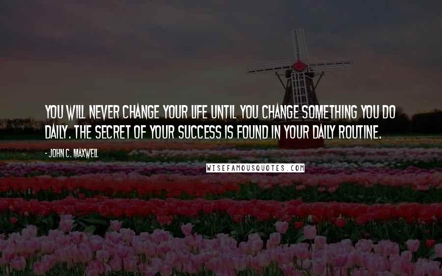 John C. Maxwell Quotes: You will never change your life until you change something you do daily. The secret of your success is found in your daily routine.