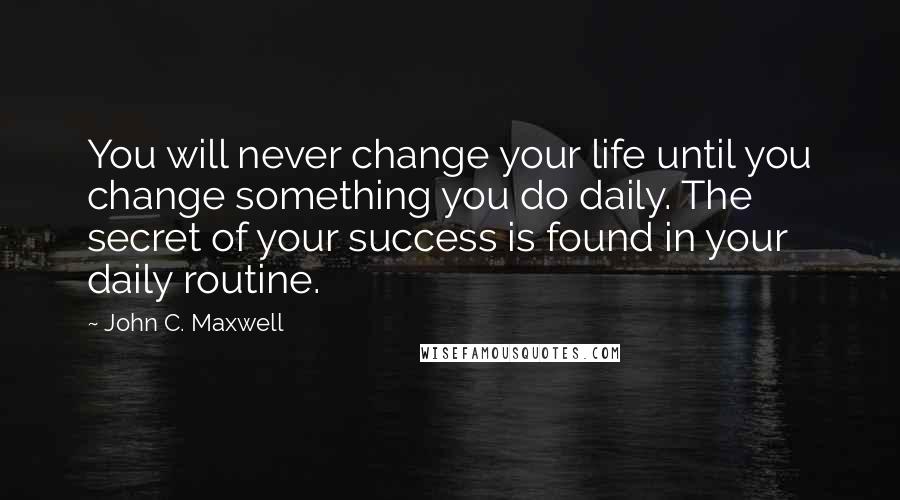 John C. Maxwell Quotes: You will never change your life until you change something you do daily. The secret of your success is found in your daily routine.