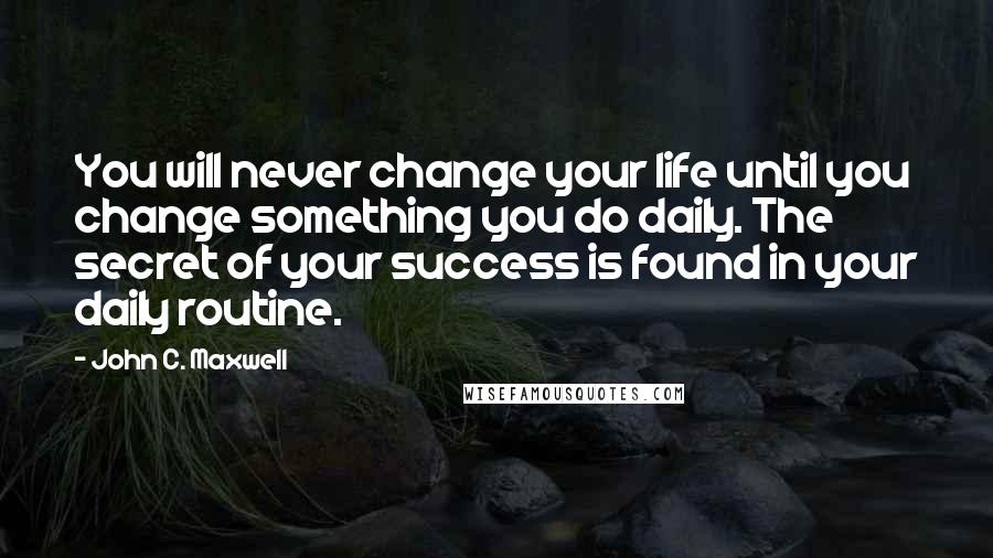 John C. Maxwell Quotes: You will never change your life until you change something you do daily. The secret of your success is found in your daily routine.