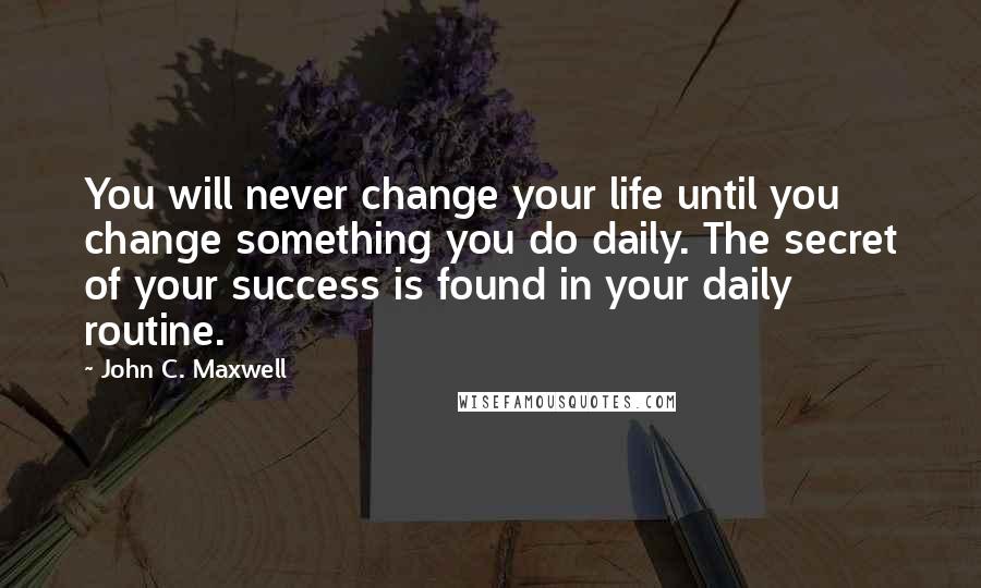 John C. Maxwell Quotes: You will never change your life until you change something you do daily. The secret of your success is found in your daily routine.