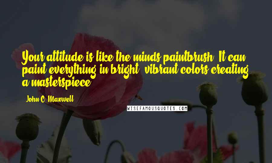 John C. Maxwell Quotes: Your attitude is like the minds paintbrush. It can paint everything in bright, vibrant colors-creating a masterspiece.