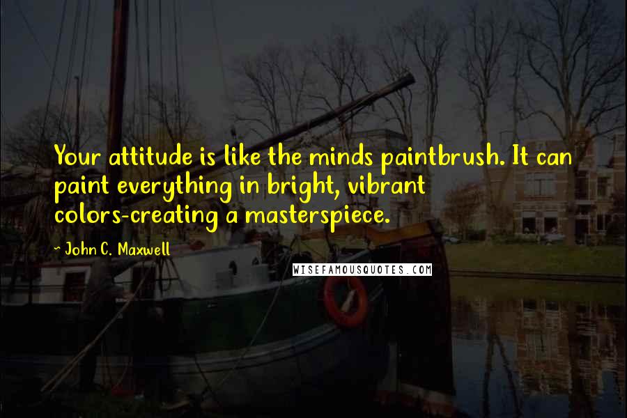 John C. Maxwell Quotes: Your attitude is like the minds paintbrush. It can paint everything in bright, vibrant colors-creating a masterspiece.
