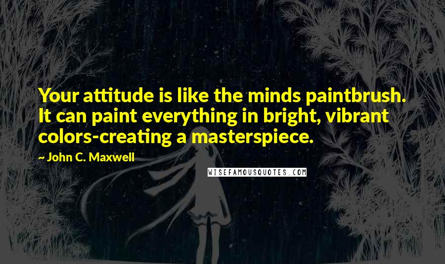 John C. Maxwell Quotes: Your attitude is like the minds paintbrush. It can paint everything in bright, vibrant colors-creating a masterspiece.