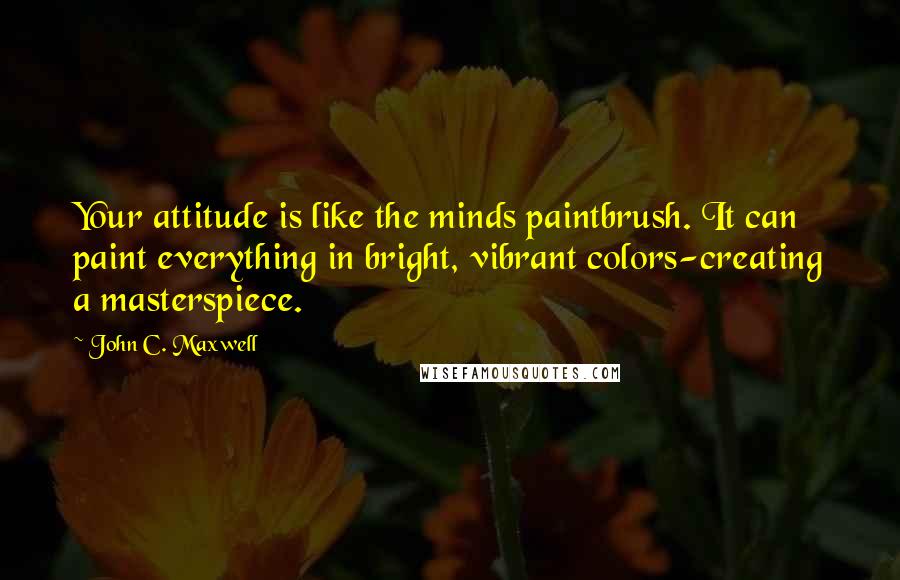 John C. Maxwell Quotes: Your attitude is like the minds paintbrush. It can paint everything in bright, vibrant colors-creating a masterspiece.