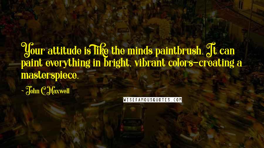 John C. Maxwell Quotes: Your attitude is like the minds paintbrush. It can paint everything in bright, vibrant colors-creating a masterspiece.