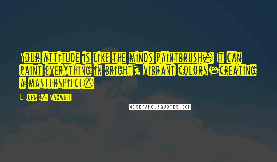 John C. Maxwell Quotes: Your attitude is like the minds paintbrush. It can paint everything in bright, vibrant colors-creating a masterspiece.