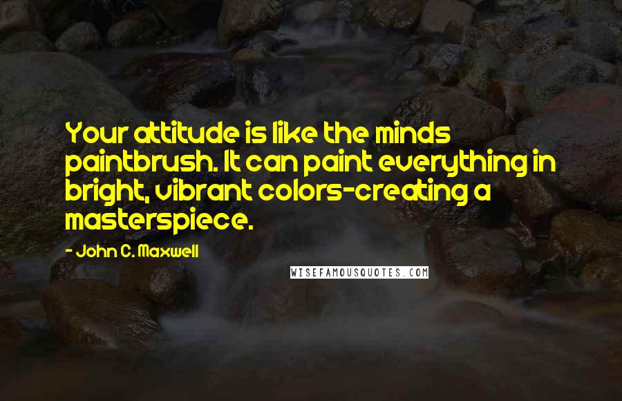 John C. Maxwell Quotes: Your attitude is like the minds paintbrush. It can paint everything in bright, vibrant colors-creating a masterspiece.