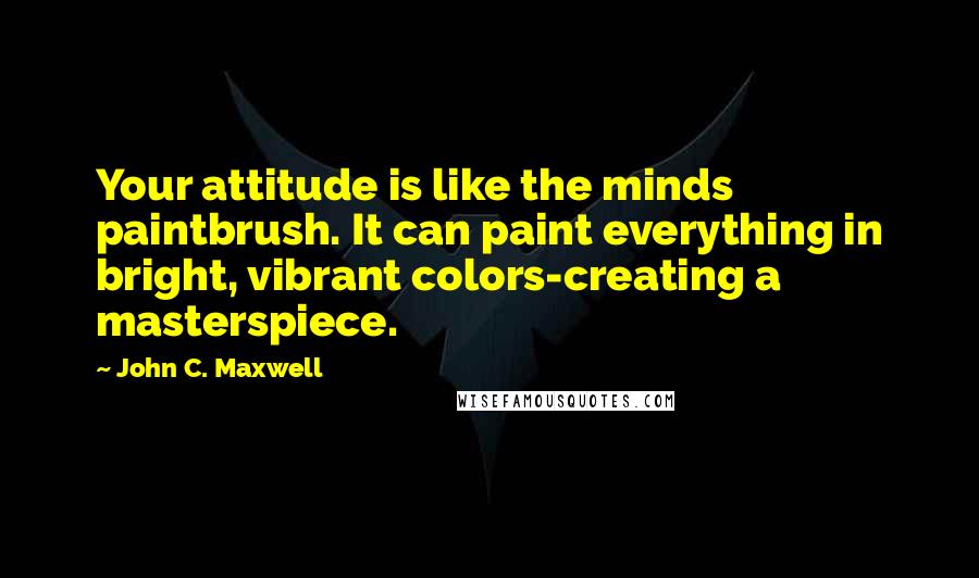 John C. Maxwell Quotes: Your attitude is like the minds paintbrush. It can paint everything in bright, vibrant colors-creating a masterspiece.