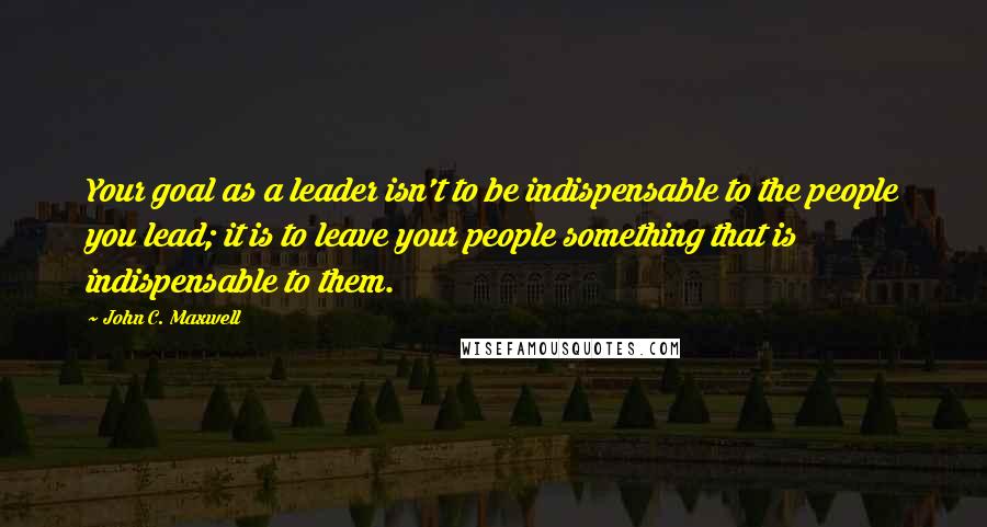 John C. Maxwell Quotes: Your goal as a leader isn't to be indispensable to the people you lead; it is to leave your people something that is indispensable to them.