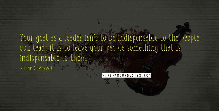 John C. Maxwell Quotes: Your goal as a leader isn't to be indispensable to the people you lead; it is to leave your people something that is indispensable to them.