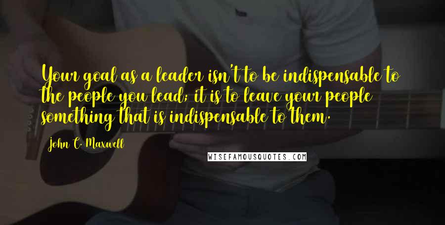 John C. Maxwell Quotes: Your goal as a leader isn't to be indispensable to the people you lead; it is to leave your people something that is indispensable to them.