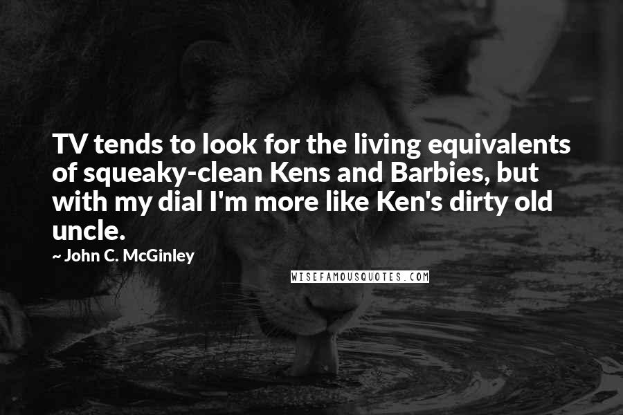 John C. McGinley Quotes: TV tends to look for the living equivalents of squeaky-clean Kens and Barbies, but with my dial I'm more like Ken's dirty old uncle.