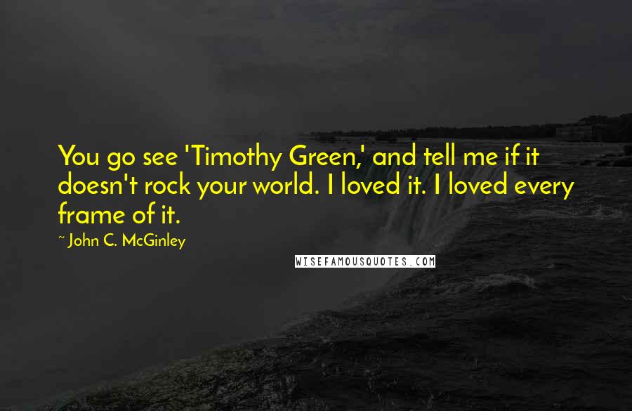 John C. McGinley Quotes: You go see 'Timothy Green,' and tell me if it doesn't rock your world. I loved it. I loved every frame of it.
